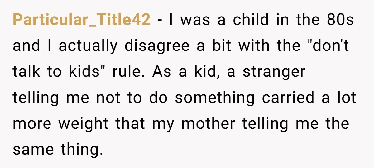 Particular_Title42 − I was a child in the 80s and I actually disagree a bit with the "don't talk to kids" rule. As a kid, a stranger telling me not...