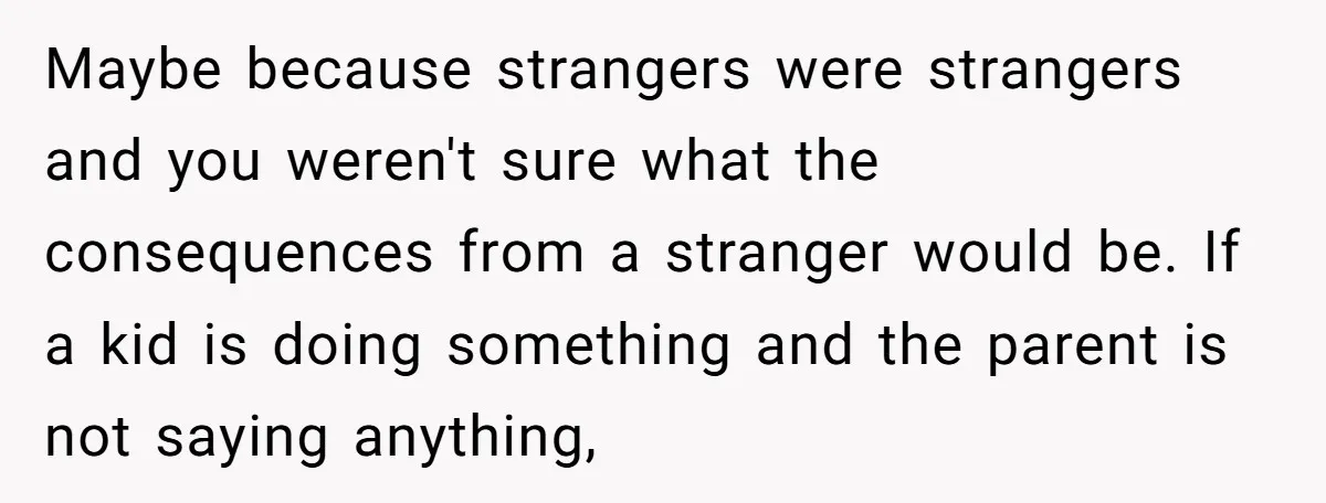 Maybe because strangers were strangers and you weren't sure what the consequences from a stranger would be. If a kid is doing something and the parent is not saying anything,