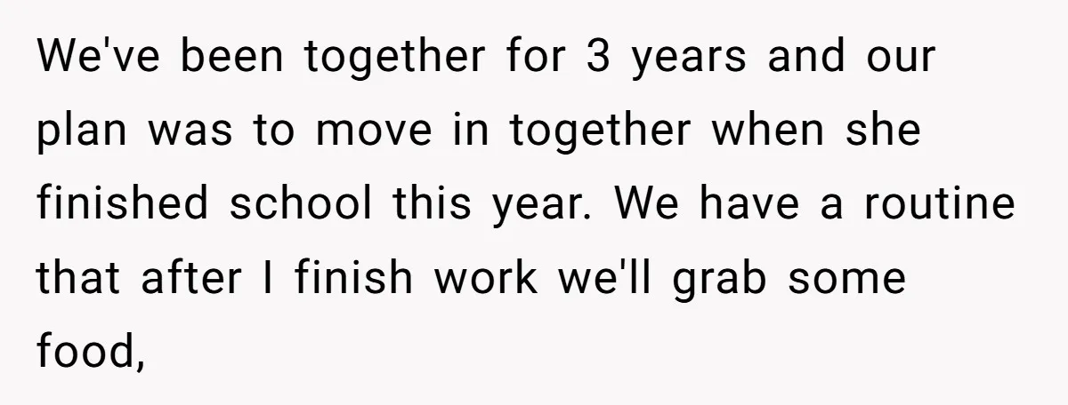 We've been together for 3 years and our plan was to move in together when she finished school this year. We have a routine that after I finish work we'll...