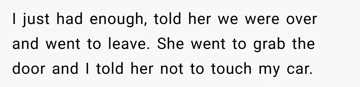 I just had enough, told her we were over and went to leave. She went to grab the door and I told her not to touch my car.