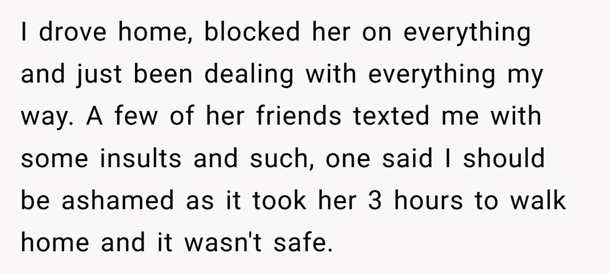 I drove home, blocked her on everything and just been dealing with everything my way. A few of her friends texted me with some insults and such, one said I...