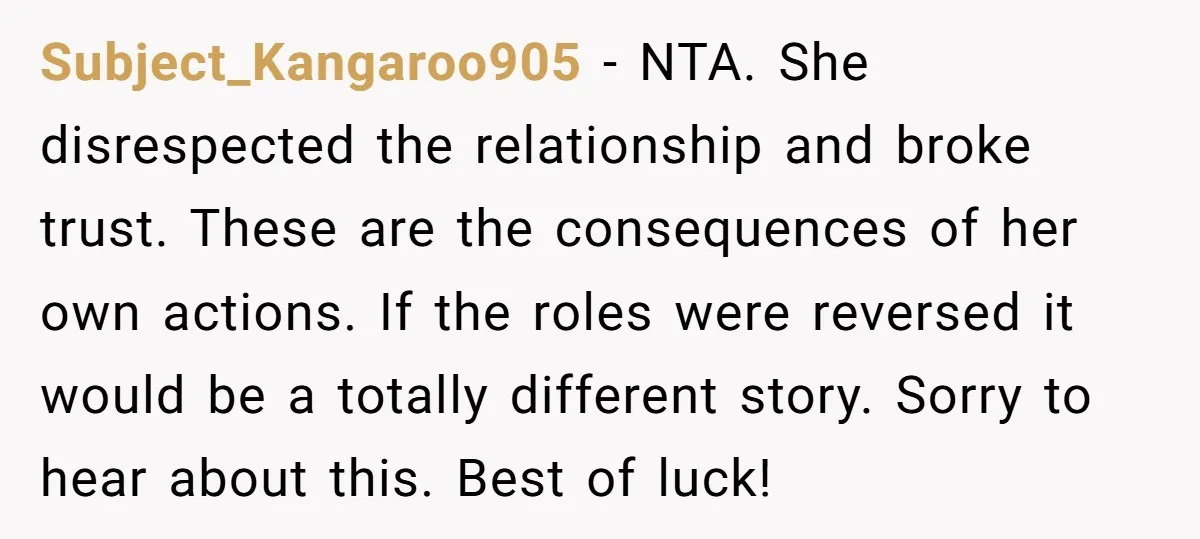 Subject_Kangaroo905 − NTA. She disrespected the relationship and broke trust. These are the consequences of her own actions. If the roles were reversed it would be a totally different story....