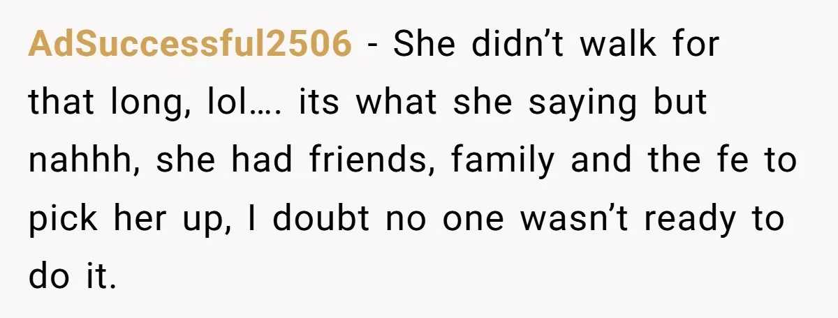 AdSuccessful2506 − She didn’t walk for that long, lol…. its what she saying but nahhh, she had friends, family and the fe to pick her up, I doubt no one...
