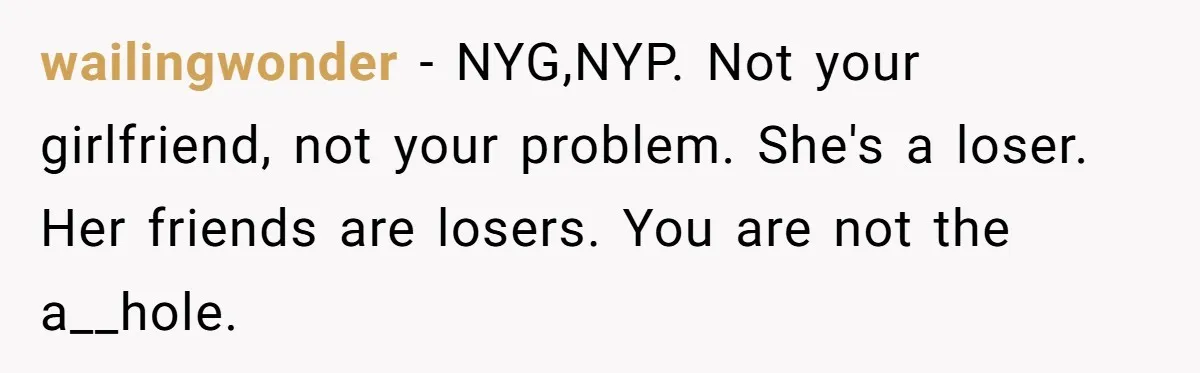 wailingwonder − NYG,NYP. Not your girlfriend, not your problem. She's a loser. Her friends are losers. You are not the a__hole.