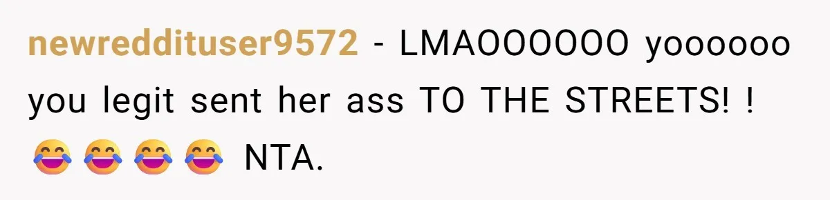 newreddituser9572 − LMAOOOOOO yoooooo you legit sent her ass TO THE STREETS! !😂😂😂😂 NTA.