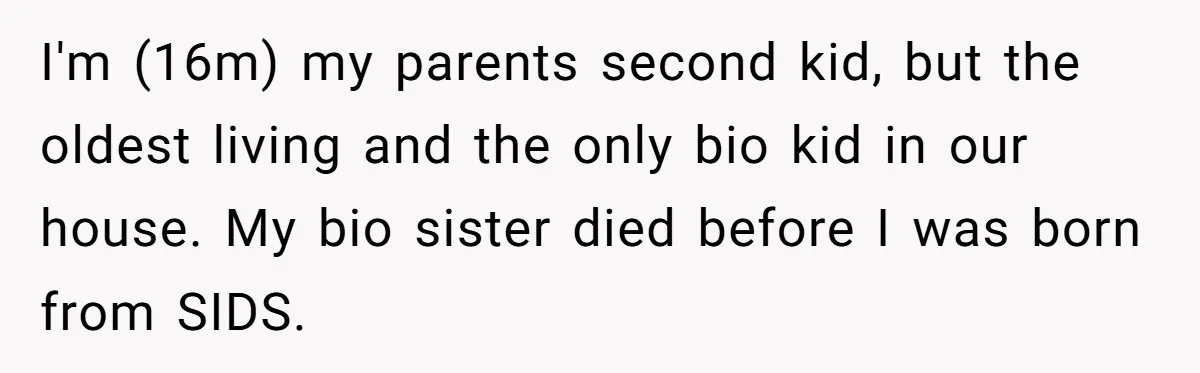 I'm (16m) my parents second kid, but the oldest living and the only bio kid in our house. My bio sister died before I was born from SIDS.
