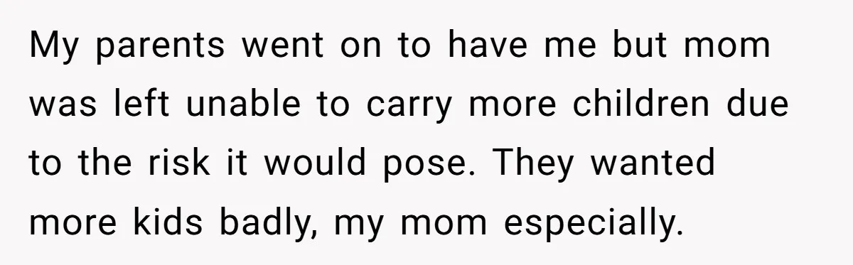 My parents went on to have me but mom was left unable to carry more children due to the risk it would pose. They wanted more kids badly, my mom...