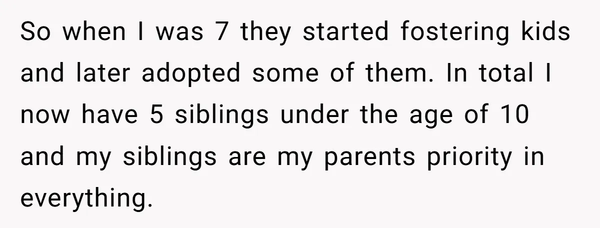 So when I was 7 they started fostering kids and later adopted some of them. In total I now have 5 siblings under the age of 10 and my siblings...