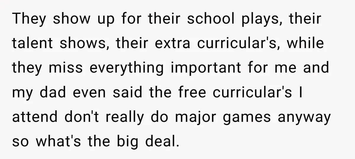 They show up for their school plays, their talent shows, their extra curricular's, while they miss everything important for me and my dad even said the free curricular's I attend...