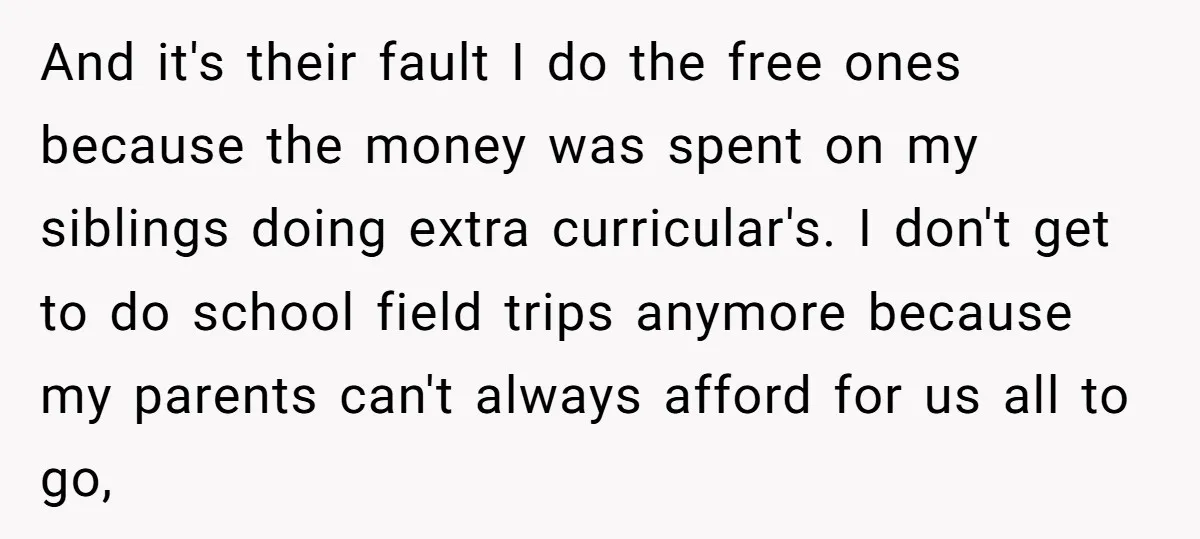 And it's their fault I do the free ones because the money was spent on my siblings doing extra curricular's. I don't get to do school field trips anymore because...