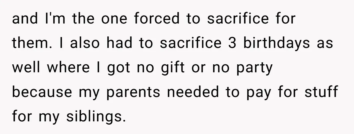 and I'm the one forced to sacrifice for them. I also had to sacrifice 3 birthdays as well where I got no gift or no party because my parents needed...