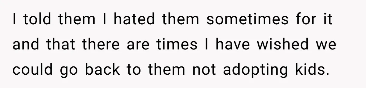 I told them I hated them sometimes for it and that there are times I have wished we could go back to them not adopting kids.