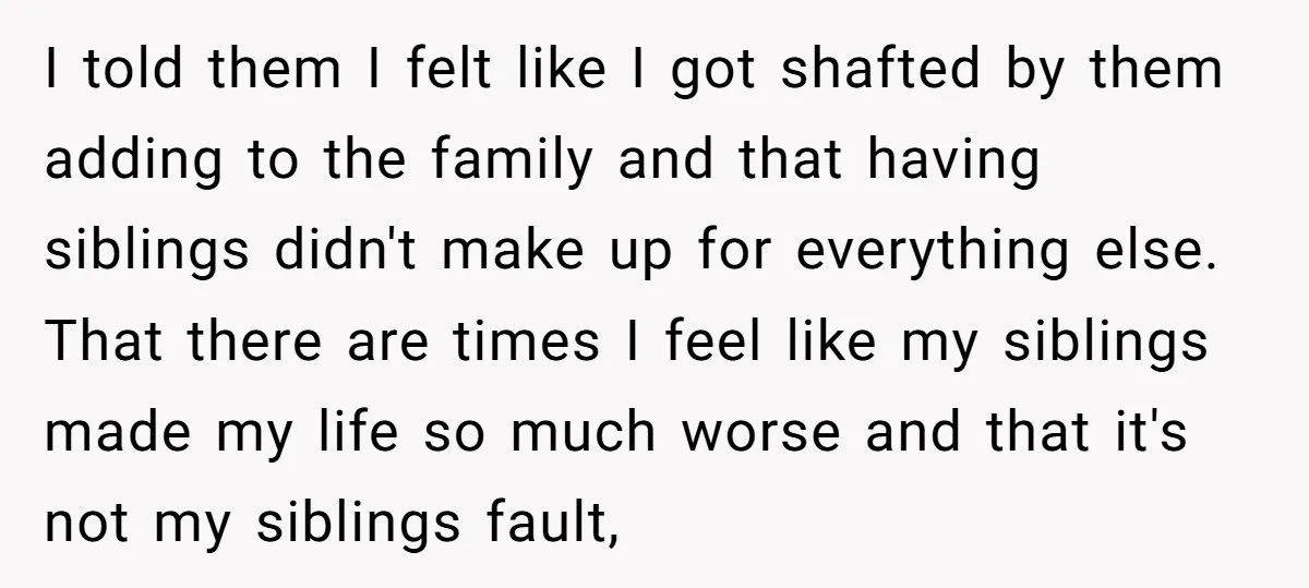 I told them I felt like I got shafted by them adding to the family and that having siblings didn't make up for everything else. That there are times I...