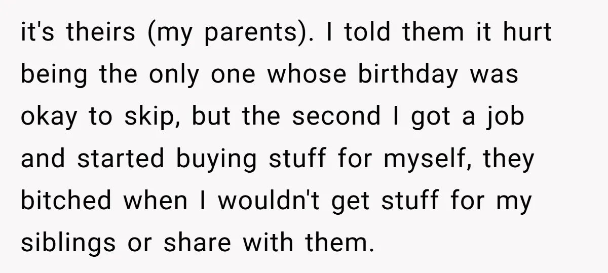 it's theirs (my parents). I told them it hurt being the only one whose birthday was okay to skip, but the second I got a job and started buying stuff...
