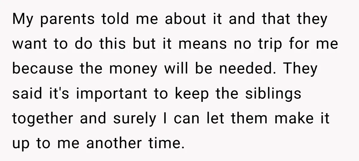 My parents told me about it and that they want to do this but it means no trip for me because the money will be needed. They said it's important...
