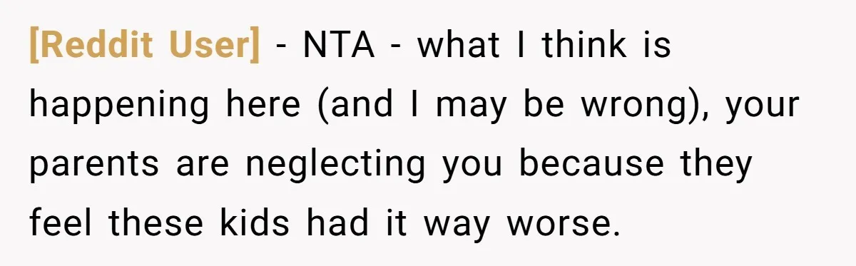 [Reddit User] − NTA - what I think is happening here (and I may be wrong), your parents are neglecting you because they feel these kids had it way worse.