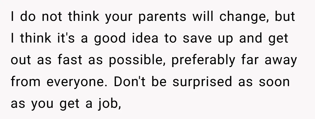 I do not think your parents will change, but I think it's a good idea to save up and get out as fast as possible, preferably far away from everyone....