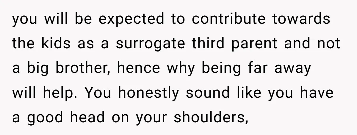 you will be expected to contribute towards the kids as a surrogate third parent and not a big brother, hence why being far away will help. You honestly sound like...