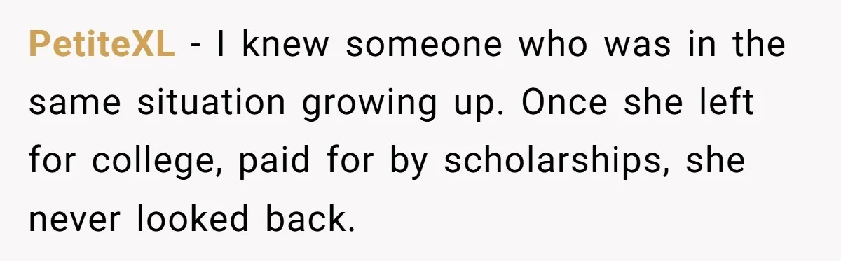 PetiteXL − I knew someone who was in the same situation growing up. Once she left for college, paid for by scholarships, she never looked back.