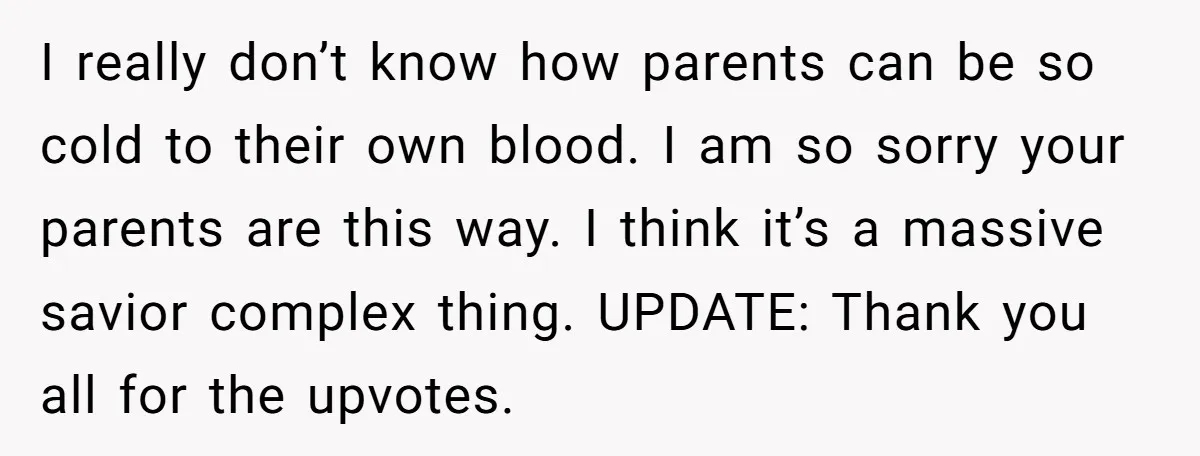 I really don’t know how parents can be so cold to their own blood. I am so sorry your parents are this way. I think it’s a massive savior complex...