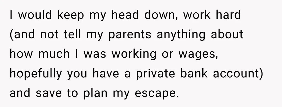 I would keep my head down, work hard (and not tell my parents anything about how much I was working or wages, hopefully you have a private bank account) and...