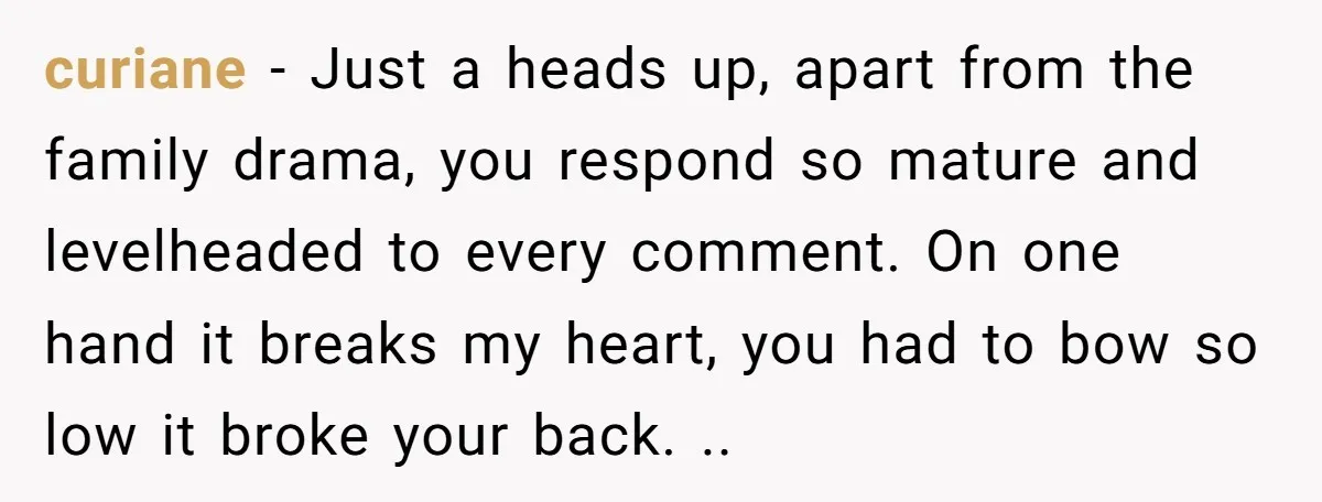 curiane − Just a heads up, apart from the family drama, you respond so mature and levelheaded to every comment. On one hand it breaks my heart, you had to...