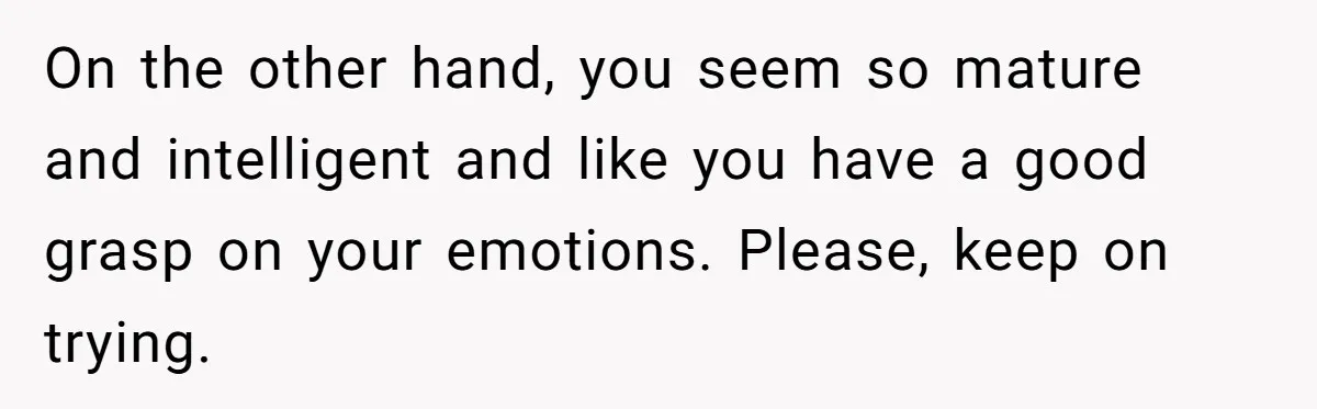 On the other hand, you seem so mature and intelligent and like you have a good grasp on your emotions. Please, keep on trying.
