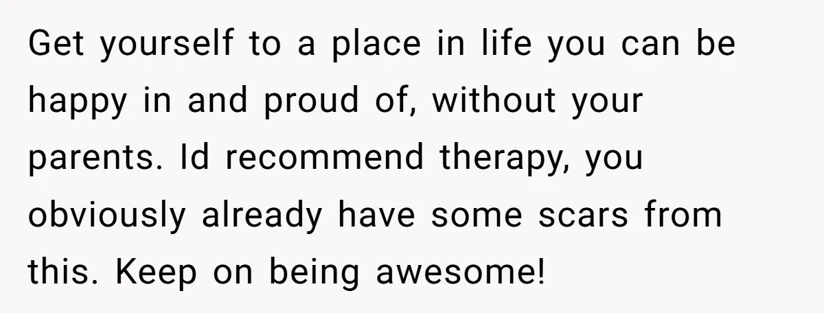 Get yourself to a place in life you can be happy in and proud of, without your parents. Id recommend therapy, you obviously already have some scars from this. Keep...