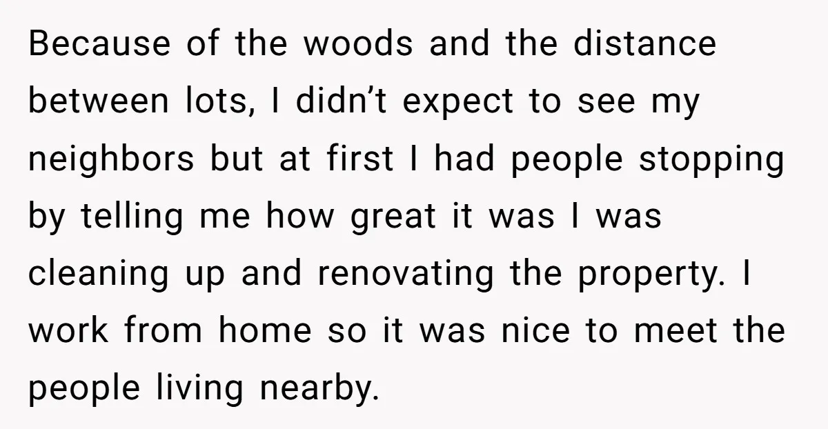 Because of the woods and the distance between lots, I didn’t expect to see my neighbors but at first I had people stopping by telling me how great it was...
