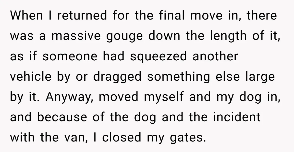 When I returned for the final move in, there was a massive gouge down the length of it, as if someone had squeezed another vehicle by or dragged something else...