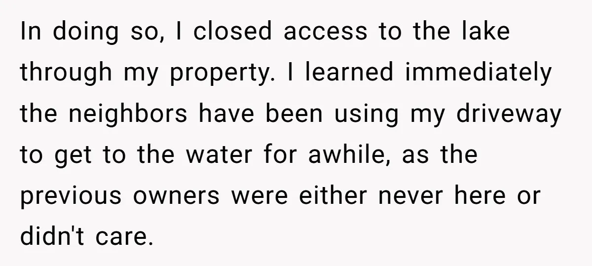 In doing so, I closed access to the lake through my property. I learned immediately the neighbors have been using my driveway to get to the water for awhile, as...
