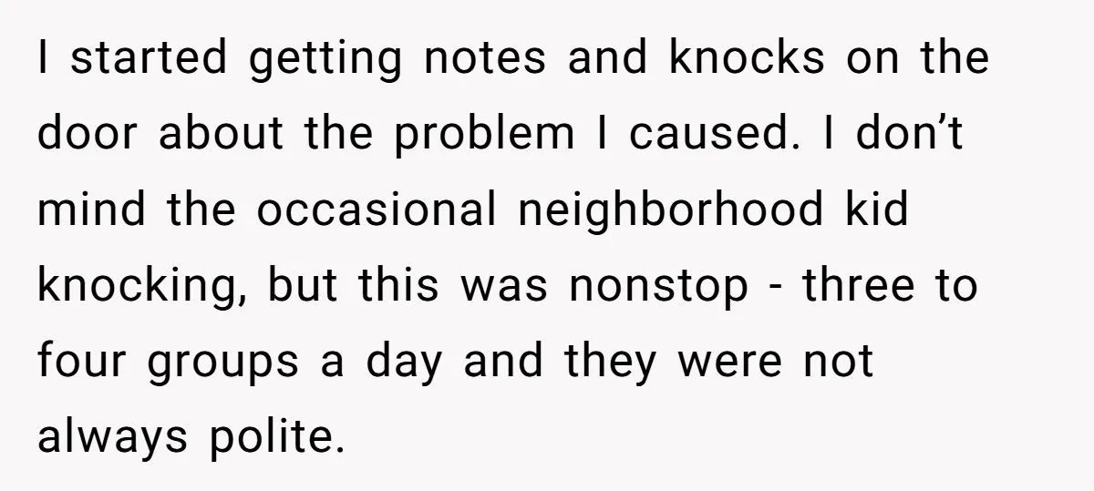 I started getting notes and knocks on the door about the problem I caused. I don’t mind the occasional neighborhood kid knocking, but this was nonstop - three to four...