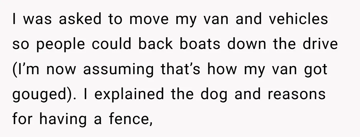 I was asked to move my van and vehicles so people could back boats down the drive (I’m now assuming that’s how my van got gouged). I explained the dog...