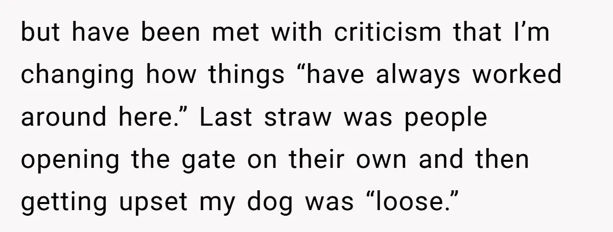 but have been met with criticism that I’m changing how things “have always worked around here.” Last straw was people opening the gate on their own and then getting upset...