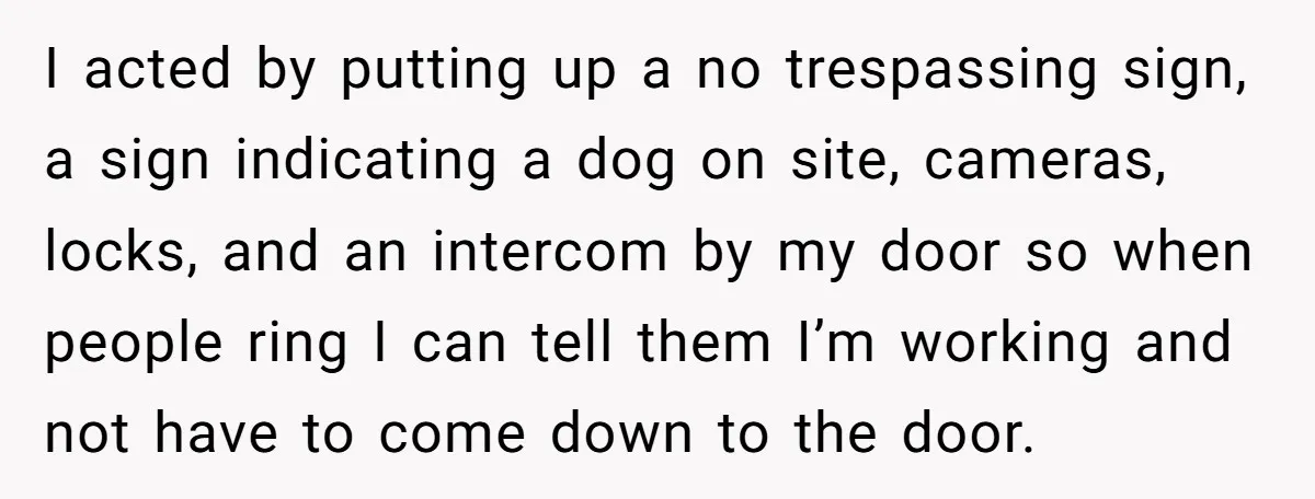 I acted by putting up a no trespassing sign, a sign indicating a dog on site, cameras, locks, and an intercom by my door so when people ring I can...