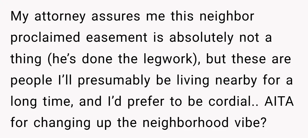 My attorney assures me this neighbor proclaimed easement is absolutely not a thing (he’s done the legwork), but these are people I’ll presumably be living nearby for a long time,...