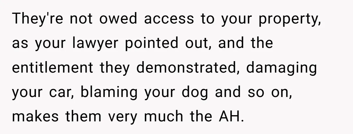 They're not owed access to your property, as your lawyer pointed out, and the entitlement they demonstrated, damaging your car, blaming your dog and so on, makes them very much...