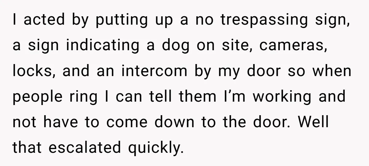 I acted by putting up a no trespassing sign, a sign indicating a dog on site, cameras, locks, and an intercom by my door so when people ring I can...