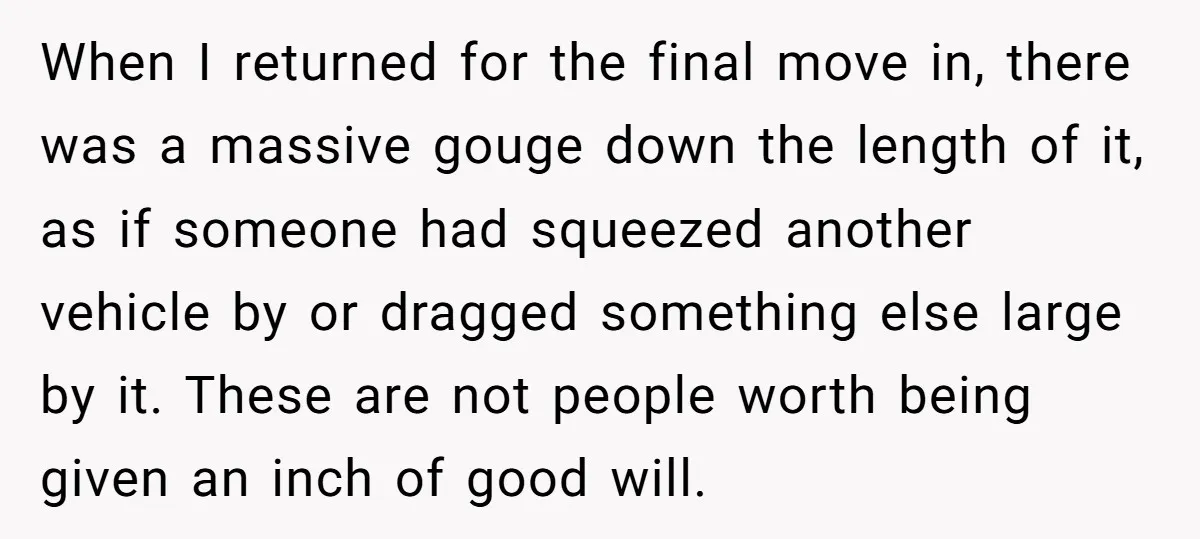 When I returned for the final move in, there was a massive gouge down the length of it, as if someone had squeezed another vehicle by or dragged something else...