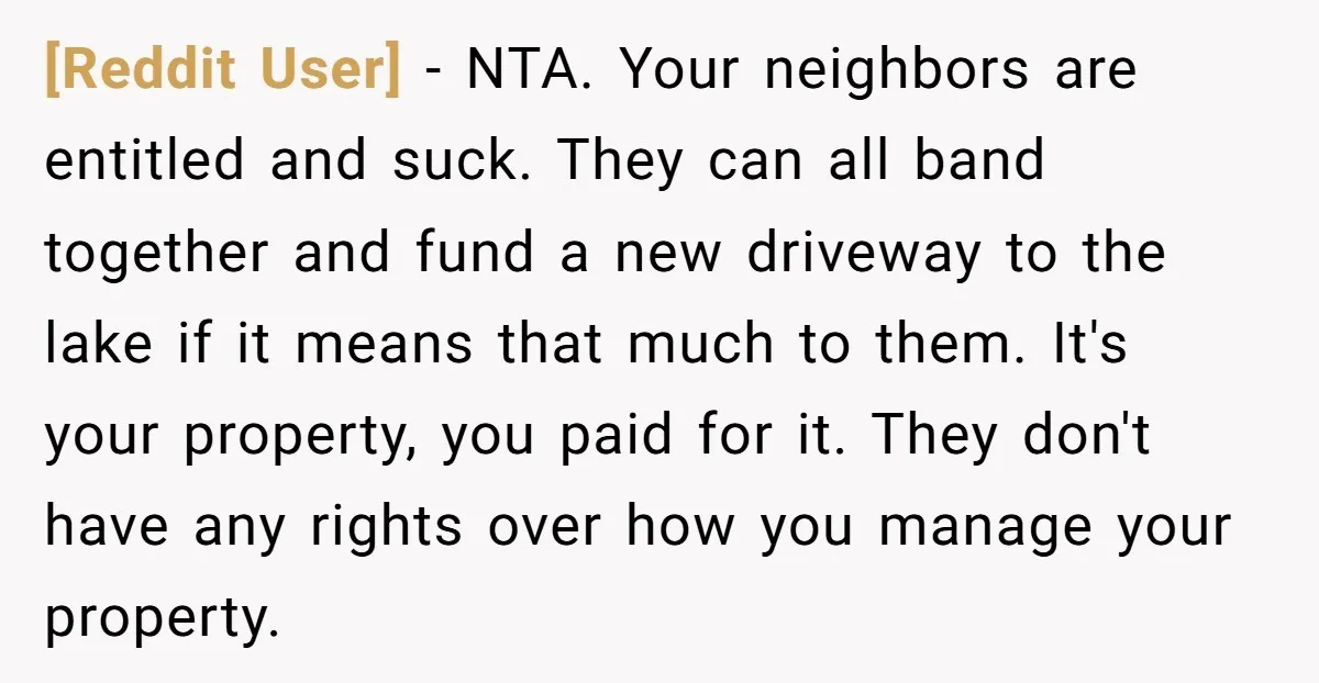 [Reddit User] − NTA. Your neighbors are entitled and suck. They can all band together and fund a new driveway to the lake if it means that much to them....