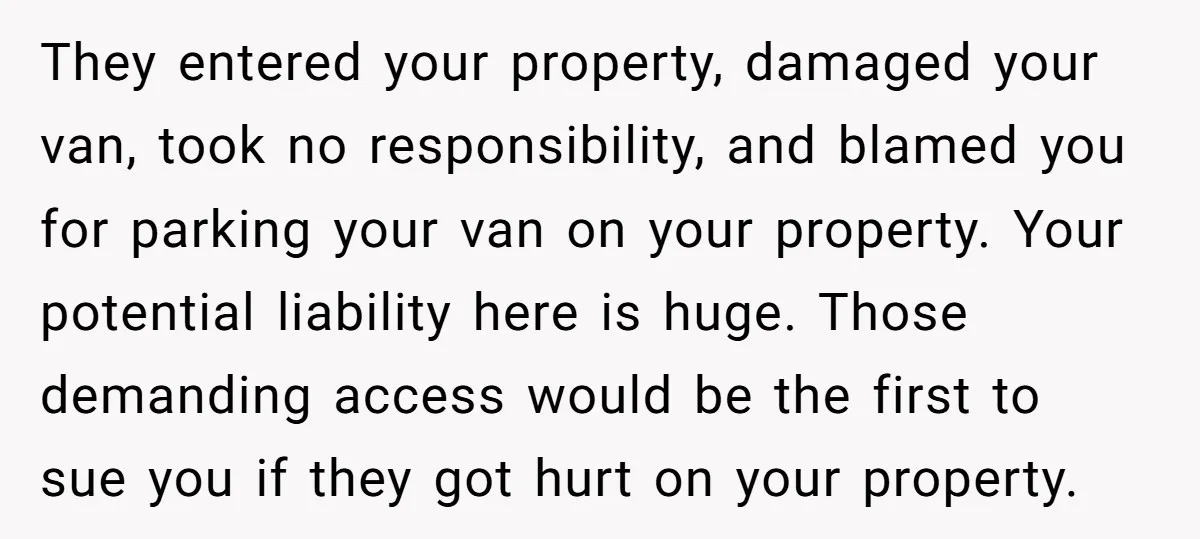 They entered your property, damaged your van, took no responsibility, and blamed you for parking your van on your property. Your potential liability here is huge. Those demanding access would...