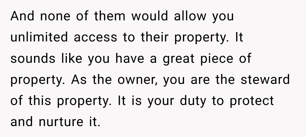 And none of them would allow you unlimited access to their property. It sounds like you have a great piece of property. As the owner, you are the steward of...