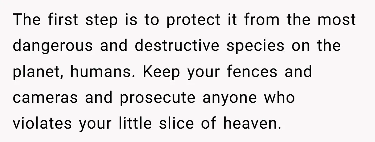 The first step is to protect it from the most dangerous and destructive species on the planet, humans. Keep your fences and cameras and prosecute anyone who violates your little...