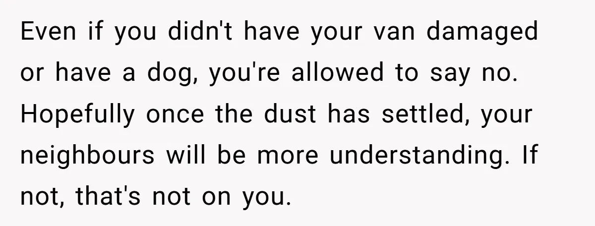 Even if you didn't have your van damaged or have a dog, you're allowed to say no. Hopefully once the dust has settled, your neighbours will be more understanding. If...