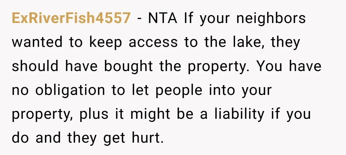 ExRiverFish4557 − NTA If your neighbors wanted to keep access to the lake, they should have bought the property. You have no obligation to let people into your property, plus...