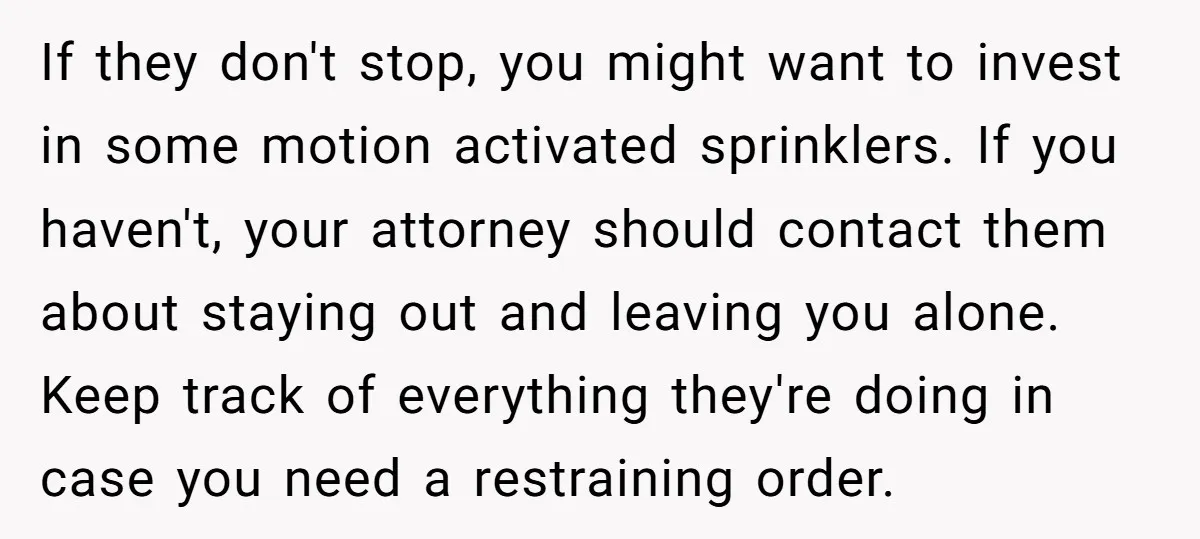 If they don't stop, you might want to invest in some motion activated sprinklers. If you haven't, your attorney should contact them about staying out and leaving you alone. Keep...