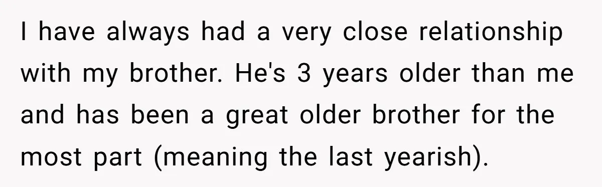 I have always had a very close relationship with my brother. He's 3 years older than me and has been a great older brother for the most part (meaning the...