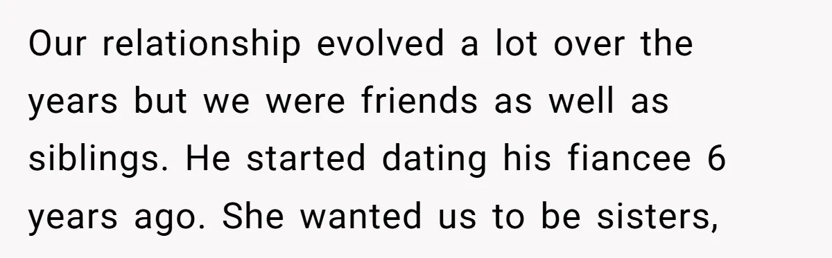Our relationship evolved a lot over the years but we were friends as well as siblings. He started dating his fiancee 6 years ago. She wanted us to be sisters,