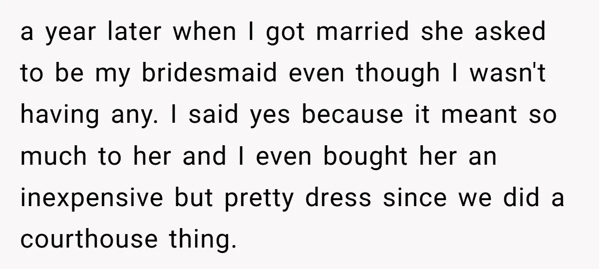 a year later when I got married she asked to be my bridesmaid even though I wasn't having any. I said yes because it meant so much to her and...