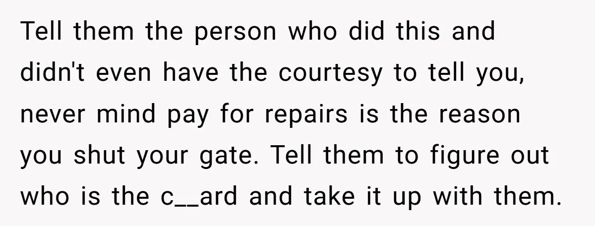 Tell them the person who did this and didn't even have the courtesy to tell you, never mind pay for repairs is the reason you shut your gate. Tell them...